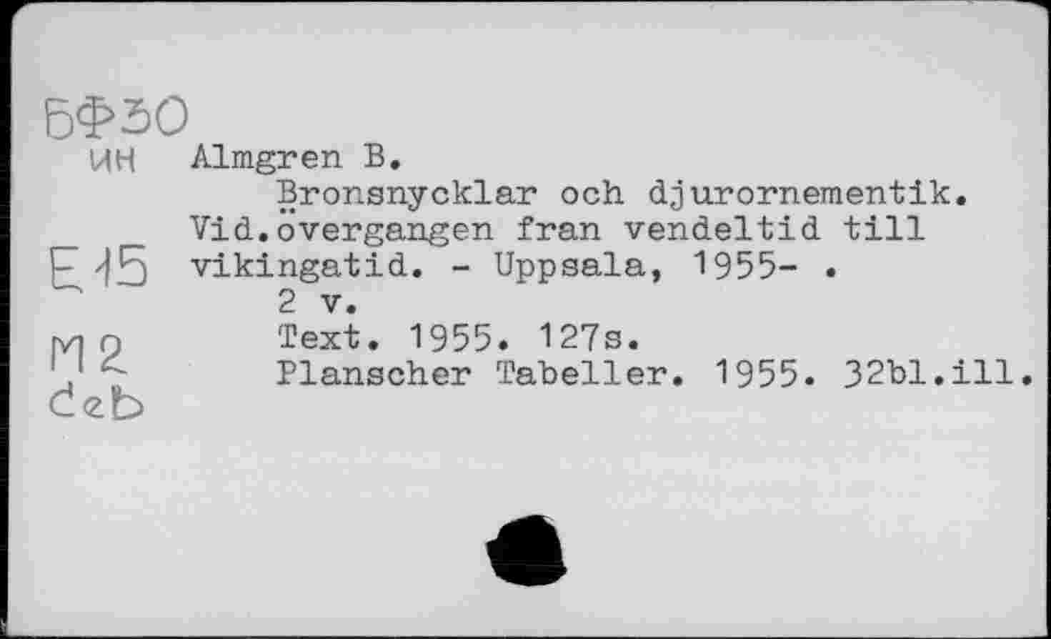 ﻿БФ50
ИН Almgren В.
Bronsnycklar och djurornementik.
Vid.оvergangen fran vendeltid till
P JR vikingatid. - Uppsala, 1955- •
2 V.
Text. 1955. 127s.
Planscher Tabeller. 1955. 32bl.ill.
Ćeb